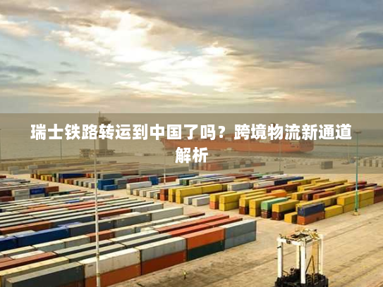 瑞士铁路转运到中国了吗?跨境物流新通道解析 瑞士铁路转运到中国了吗?跨境物流新通道解析