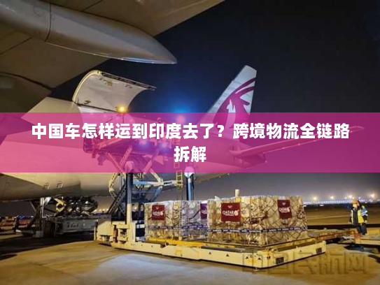 中国车怎样运到印度去了？跨境物流全链路拆解