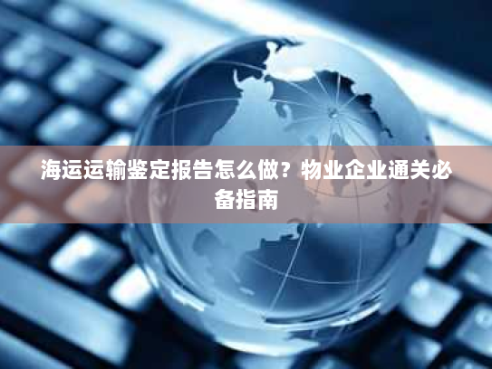 海运运输鉴定报告怎么做？物业企业通关必备指南