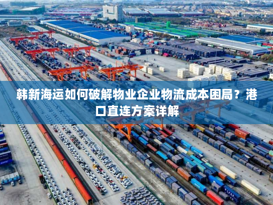 韩新海运如何破解物业企业物流成本困局？港口直连方案详解