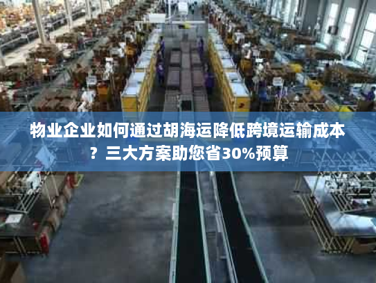 物业企业如何通过胡海运降低跨境运输成本？三大方案助您省30%预算