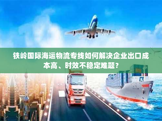 铁岭国际海运物流专线如何解决企业出口成本高、时效不稳定难题？