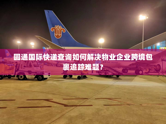 圆通国际快递查询如何解决物业企业跨境包裹追踪难题？