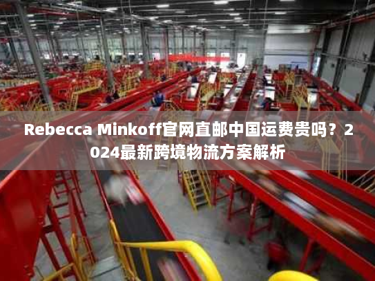 Rebecca Minkoff官网直邮中国运费贵吗?2024最新跨境物流方案解析 Rebecca Minkoff官网直邮中国运费贵吗?2024最新跨境物流方案解析