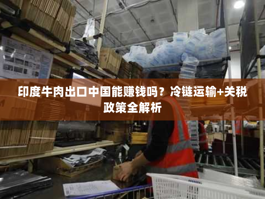 印度牛肉出口中国能赚钱吗？冷链运输+关税政策全解析