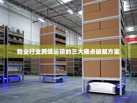 物业行业跨境运输的三大痛点破解方案