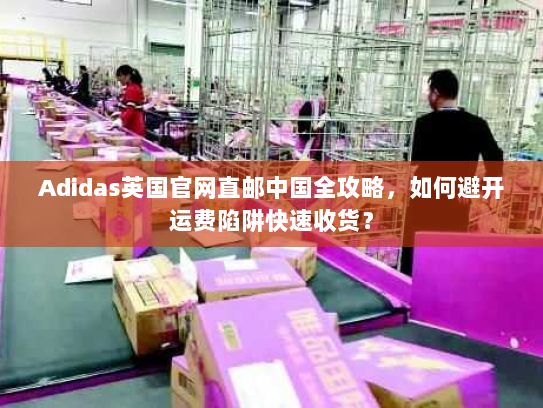 Adidas英国官网直邮中国全攻略，如何避开运费陷阱快速收货？