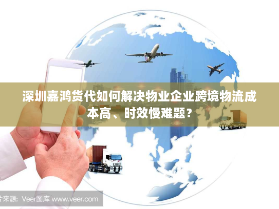 深圳嘉鸿货代如何解决物业企业跨境物流成本高、时效慢难题？
