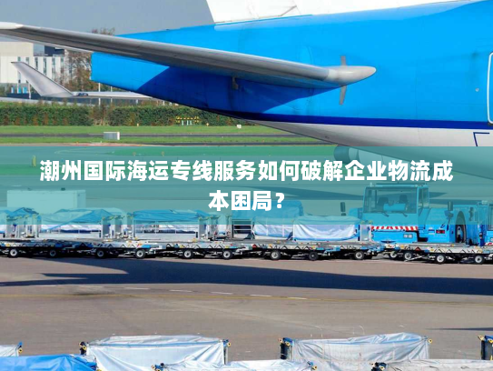 潮州国际海运专线服务如何破解企业物流成本困局? 潮州国际海运专线服务如何破解企业物流成本困局?