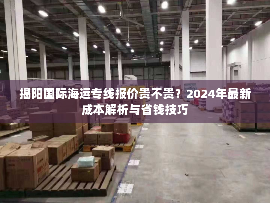 揭阳国际海运专线报价贵不贵？2024年最新成本解析与省钱技巧