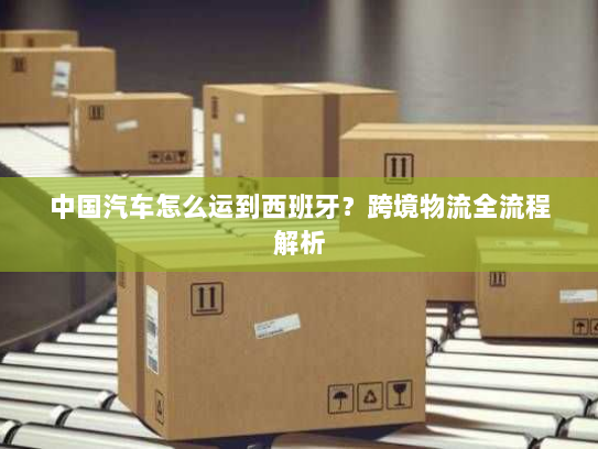 中国汽车怎么运到西班牙?跨境物流全流程解析 中国汽车怎么运到西班牙?跨境物流全流程解析