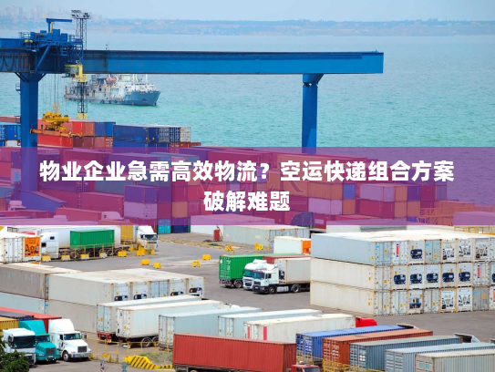 物业企业急需高效物流?空运快递组合方案破解难题 物业企业急需高效物流?空运快递组合方案破解难题