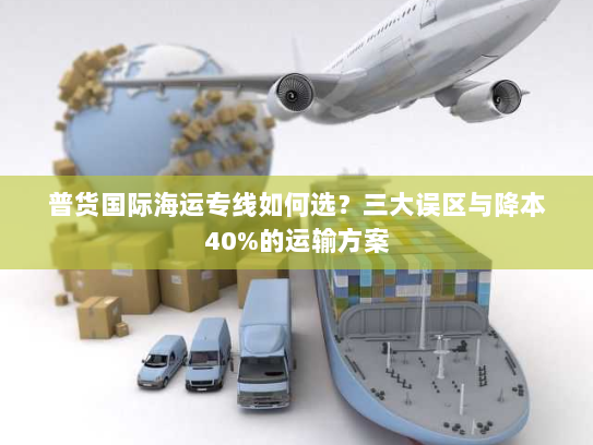 普货国际海运专线如何选？三大误区与降本40%的运输方案