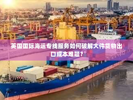 英国国际海运专线服务如何破解大件货物出口成本难题? 英国国际海运专线服务如何破解大件货物出口成本难题?