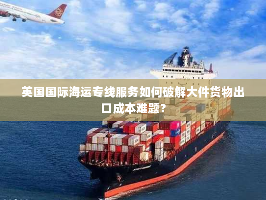 英国国际海运专线服务如何破解大件货物出口成本难题? 英国国际海运专线服务如何破解大件货物出口成本难题?