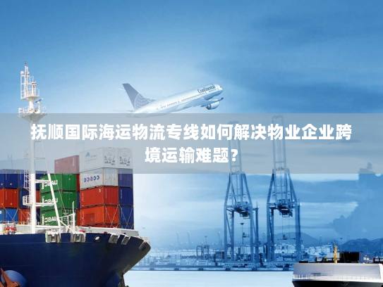 抚顺国际海运物流专线如何解决物业企业跨境运输难题？