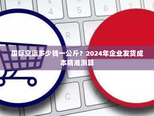 国际空运多少钱一公斤?2024年企业发货成本精准测算 国际空运多少钱一公斤?2024年企业发货成本精准测算
