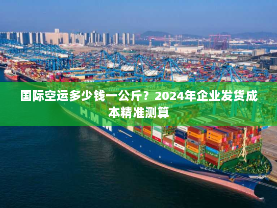 国际空运多少钱一公斤?2024年企业发货成本精准测算 国际空运多少钱一公斤?2024年企业发货成本精准测算