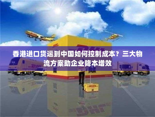 香港进口货运到中国如何控制成本？三大物流方案助企业降本增效