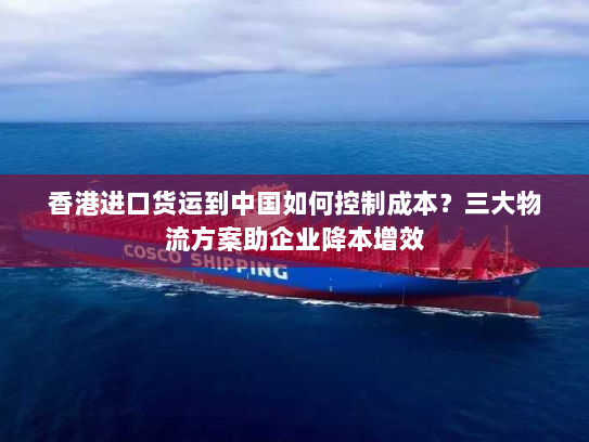 香港进口货运到中国如何控制成本？三大物流方案助企业降本增效