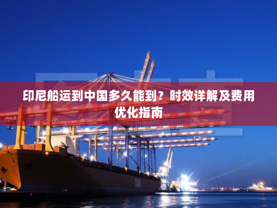 印尼船运到中国多久能到?时效详解及费用优化指南 印尼船运到中国多久能到?时效详解及费用优化指南
