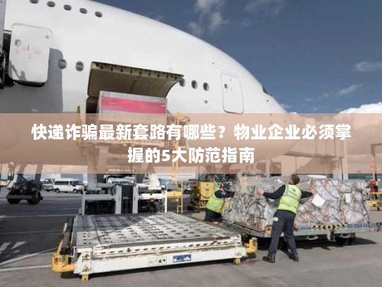 快递诈骗最新套路有哪些？物业企业必须掌握的5大防范指南