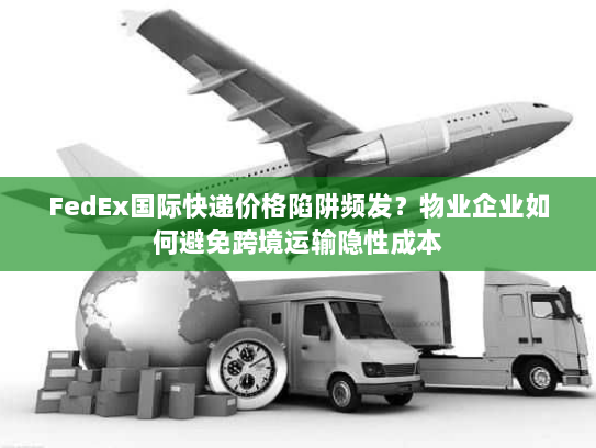 FedEx国际快递价格陷阱频发？物业企业如何避免跨境运输隐性成本