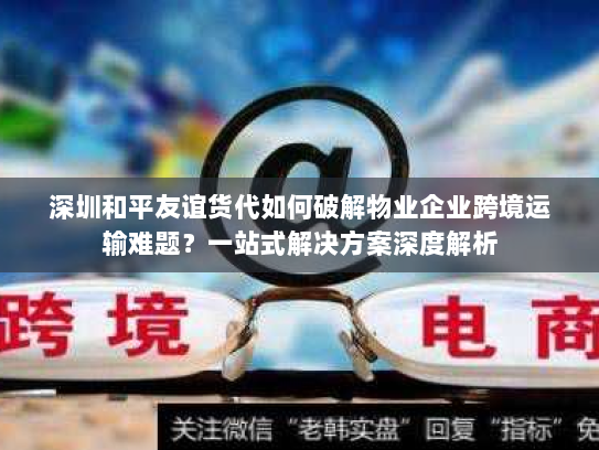 深圳和平友谊货代如何破解物业企业跨境运输难题？一站式解决方案深度解析