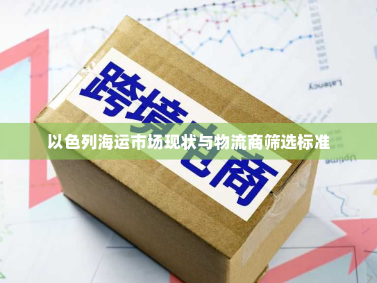 以色列海运市场现状与物流商筛选标准 以色列海运市场现状与物流商筛选标准