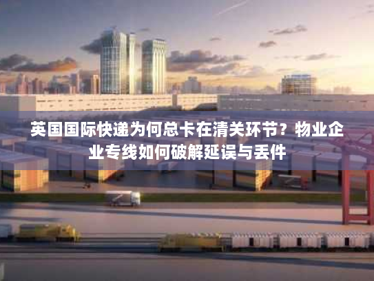 英国国际快递为何总卡在清关环节?物业企业专线如何破解延误与丢件 英国国际快递为何总卡在清关环节?物业企业专线如何破解延误与丢件