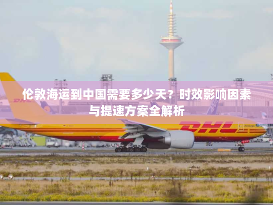 伦敦海运到中国需要多少天?时效影响因素与提速方案全解析 伦敦海运到中国需要多少天?时效影响因素与提速方案全解析