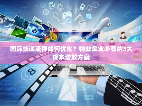 国际快递流程如何优化？物业企业必看的3大降本增效方案
