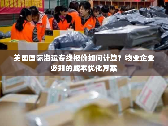 英国国际海运专线报价如何计算?物业企业必知的成本优化方案 英国国际海运专线报价如何计算?物业企业必知的成本优化方案