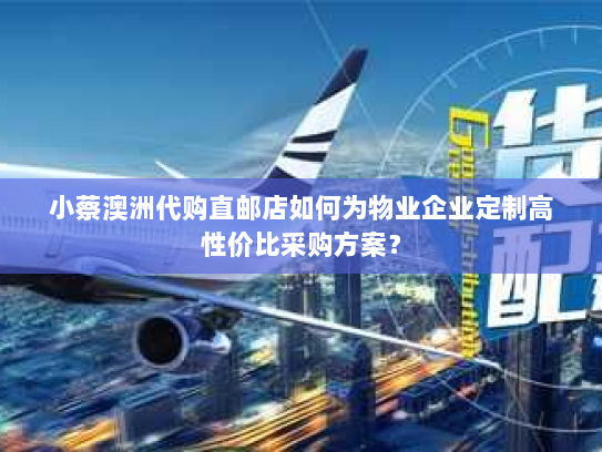 小蔡澳洲代购直邮店如何为物业企业定制高性价比采购方案？