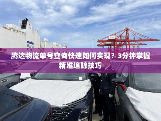 腾达物流单号查询快速如何实现?3分钟掌握精准追踪技巧 腾达物流单号查询快速如何实现?3分钟掌握精准追踪技巧