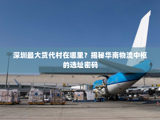 深圳最大货代村在哪里?揭秘华南物流中枢的选址密码 深圳最大货代村在哪里?揭秘华南物流中枢的选址密码