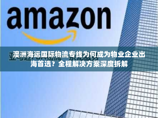 澳洲海运国际物流专线为何成为物业企业出海首选?全程解决方案深度拆解 澳洲海运国际物流专线为何成为物业企业出海首选?全程解决方案深度拆解