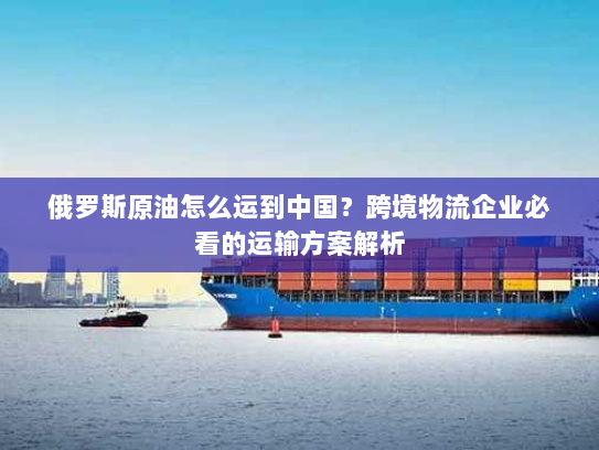 俄罗斯原油怎么运到中国？跨境物流企业必看的运输方案解析