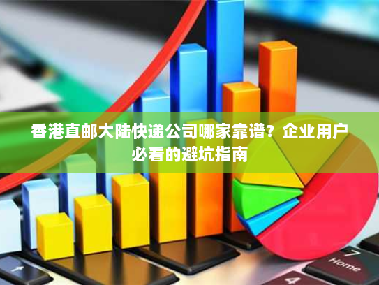 香港直邮大陆快递公司哪家靠谱？企业用户必看的避坑指南