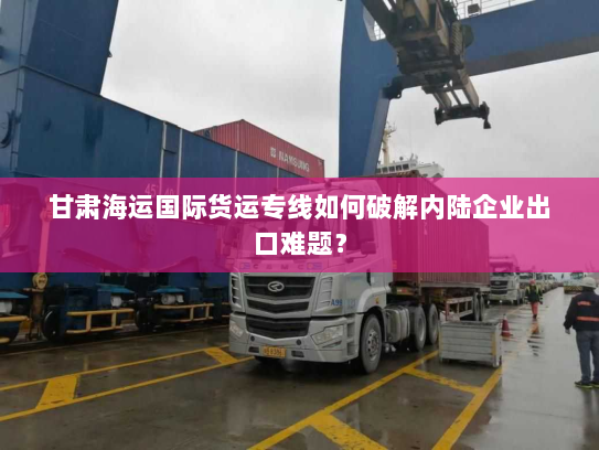 甘肃海运国际货运专线如何破解内陆企业出口难题? 甘肃海运国际货运专线如何破解内陆企业出口难题?