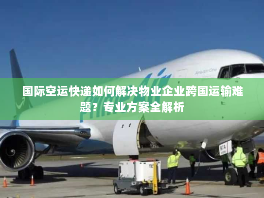 国际空运快递如何解决物业企业跨国运输难题？专业方案全解析