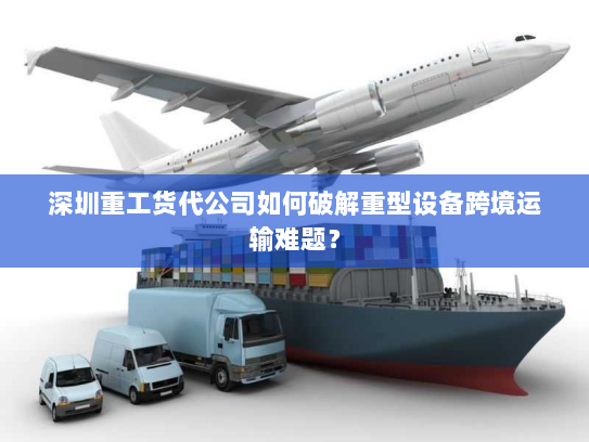 深圳重工货代公司如何破解重型设备跨境运输难题？