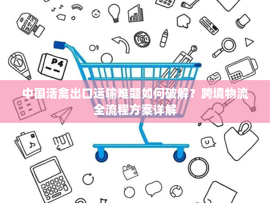 中国活禽出口运输难题如何破解?跨境物流全流程方案详解 中国活禽出口运输难题如何破解?跨境物流全流程方案详解