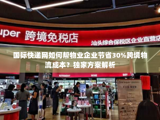 国际快递网如何帮物业企业节省30%跨境物流成本？独家方案解析