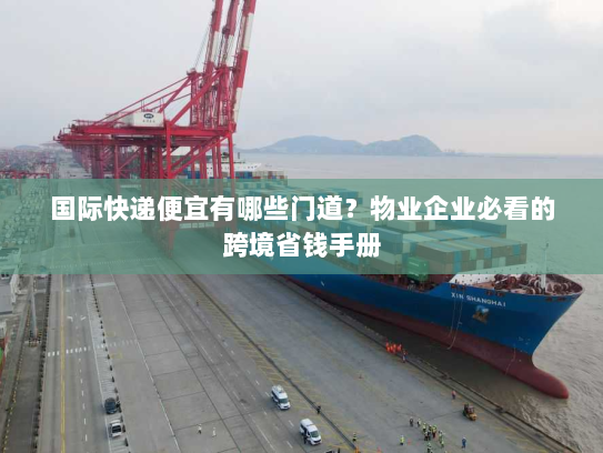 国际快递便宜有哪些门道？物业企业必看的跨境省钱手册