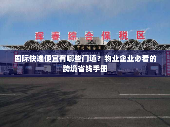 国际快递便宜有哪些门道？物业企业必看的跨境省钱手册