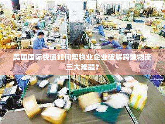 美国国际快递如何帮物业企业破解跨境物流三大难题？