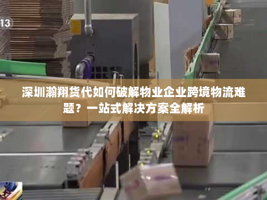 深圳瀚翔货代如何破解物业企业跨境物流难题？一站式解决方案全解析