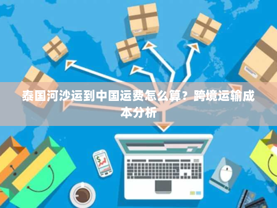 泰国河沙运到中国运费怎么算?跨境运输成本分析 泰国河沙运到中国运费怎么算?跨境运输成本分析