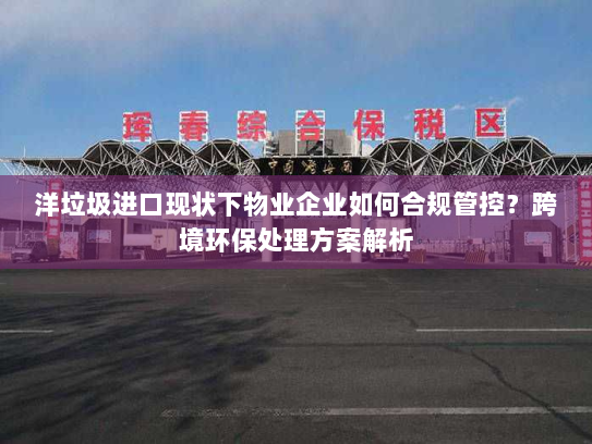 洋垃圾进口现状下物业企业如何合规管控？跨境环保处理方案解析